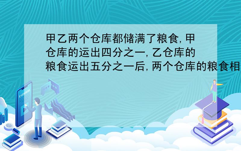 甲乙两个仓库都储满了粮食,甲仓库的运出四分之一,乙仓库的粮食运出五分之一后,两个仓库的粮食相等,甲仓库