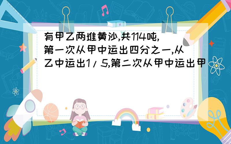 有甲乙两堆黄沙,共114吨,第一次从甲中运出四分之一,从乙中运出1/5,第二次从甲中运出甲