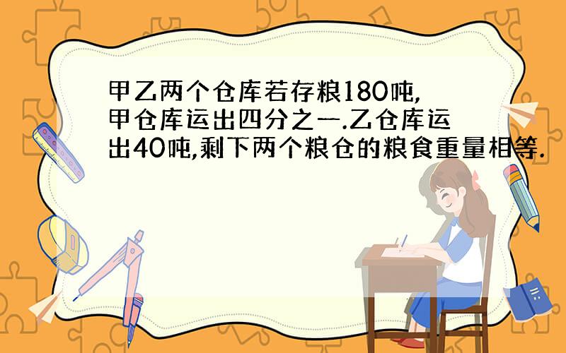 甲乙两个仓库若存粮180吨,甲仓库运出四分之一.乙仓库运出40吨,剩下两个粮仓的粮食重量相等.