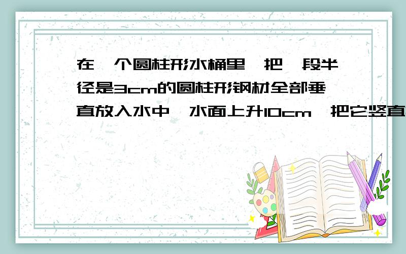 在一个圆柱形水桶里,把一段半径是3cm的圆柱形钢材全部垂直放入水中,水面上升10cm,把它竖直拉出来6cm,水面又下降了