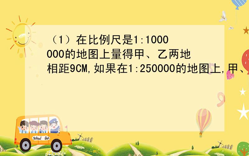 （1）在比例尺是1:1000000的地图上量得甲、乙两地相距9CM,如果在1:250000的地图上,甲、乙两地相距?