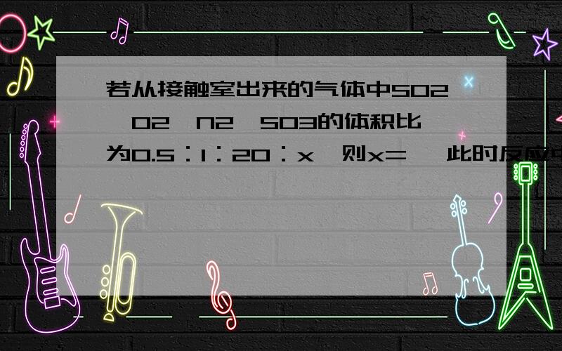 若从接触室出来的气体中SO2、O2、N2、SO3的体积比为0.5：1：20：x,则x= ,此时反应中SO2的转化率为 %