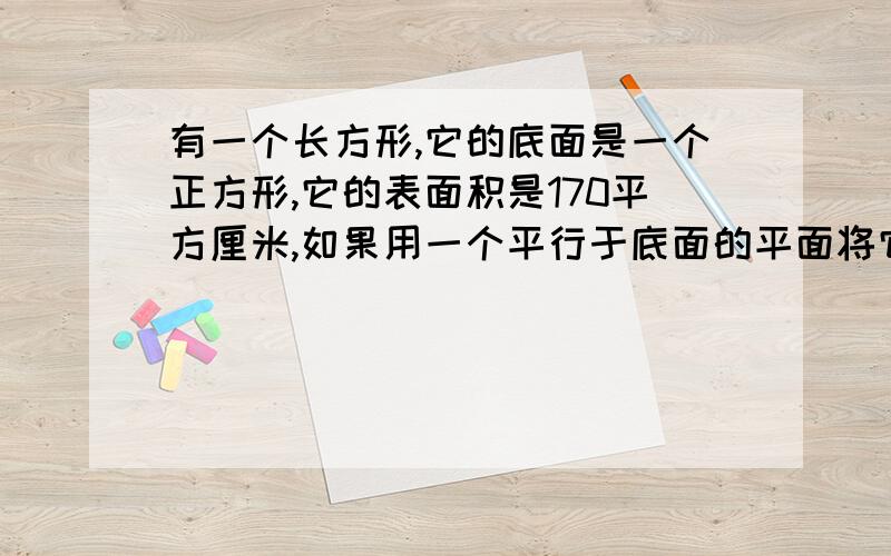 有一个长方形,它的底面是一个正方形,它的表面积是170平方厘米,如果用一个平行于底面的平面将它截成两个