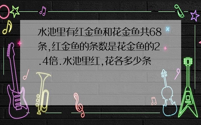 水池里有红金鱼和花金鱼共68条,红金鱼的条数是花金鱼的2.4倍.水池里红,花各多少条