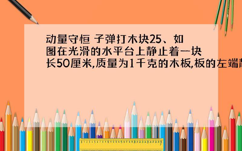 动量守恒 子弹打木块25、如图在光滑的水平台上静止着一块长50厘米,质量为1千克的木板,板的左端静止着一块质量为1千克的