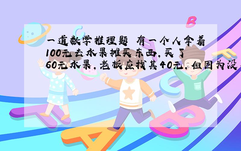 一道数学推理题 有一个人拿着100元去水果摊买东西,买了60元水果,老板应找其40元,但因为没有零钱.