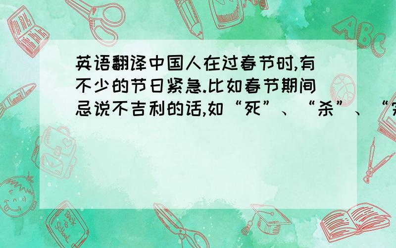 英语翻译中国人在过春节时,有不少的节日紧急.比如春节期间忌说不吉利的话,如“死”、“杀”、“完了”、“没了”等.忌打破器