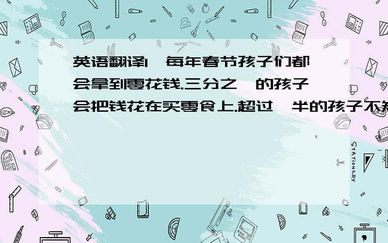 英语翻译1、每年春节孩子们都会拿到零花钱.三分之一的孩子会把钱花在买零食上.超过一半的孩子不知道如何使用零花钱.未来的几