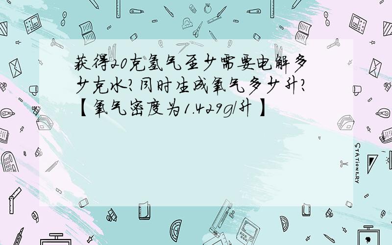 获得20克氢气至少需要电解多少克水?同时生成氧气多少升?【氧气密度为1.429g/升】