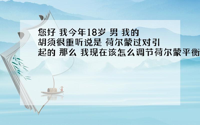 您好 我今年18岁 男 我的胡须很重听说是 荷尔蒙过对引起的 那么 我现在该怎么调节荷尔蒙平衡呢 希望您能够帮助我 有什