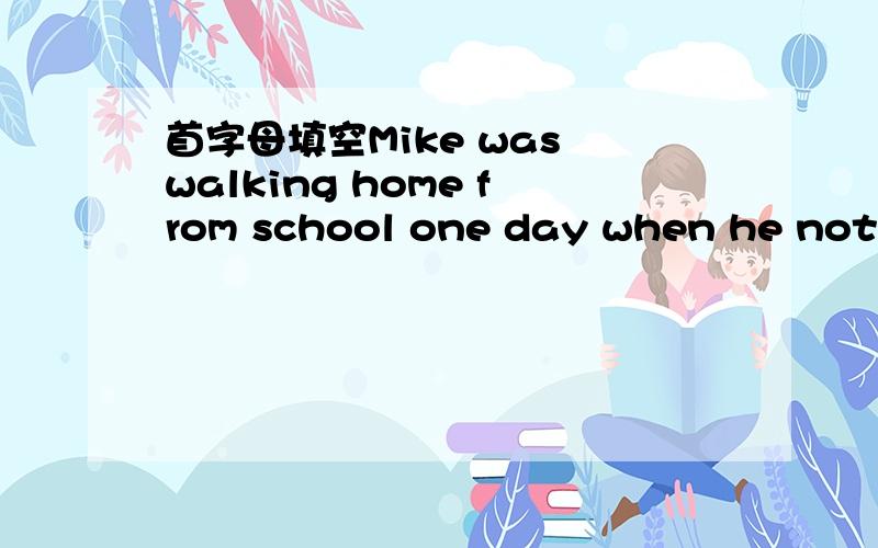 首字母填空Mike was walking home from school one day when he notic