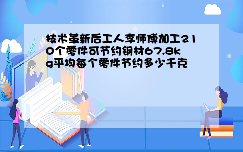 技术革新后工人李师傅加工210个零件可节约钢材67.8kg平均每个零件节约多少千克