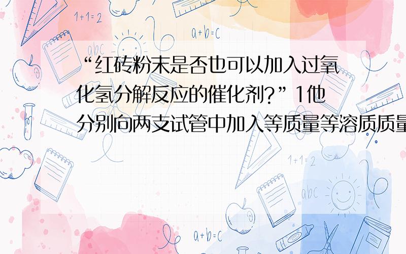 “红砖粉末是否也可以加入过氧化氢分解反应的催化剂?”1他分别向两支试管中加入等质量等溶质质量分数的过氧化氢溶液,向其中一