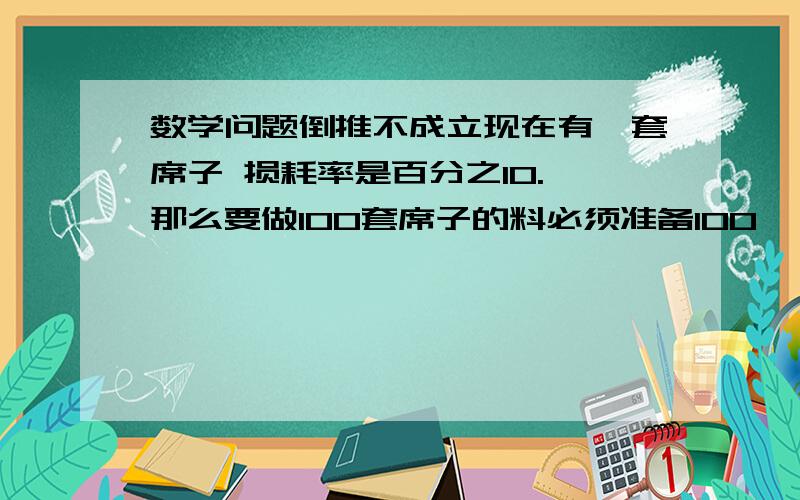 数学问题倒推不成立现在有一套席子 损耗率是百分之10. 那么要做100套席子的料必须准备100*（1+10%）=110套