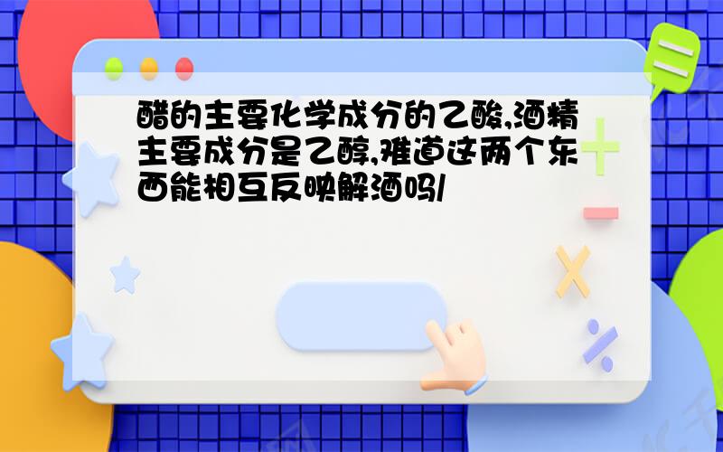 醋的主要化学成分的乙酸,酒精主要成分是乙醇,难道这两个东西能相互反映解酒吗/