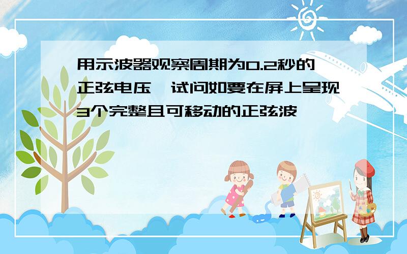 用示波器观察周期为0.2秒的正弦电压,试问如要在屏上呈现3个完整且可移动的正弦波