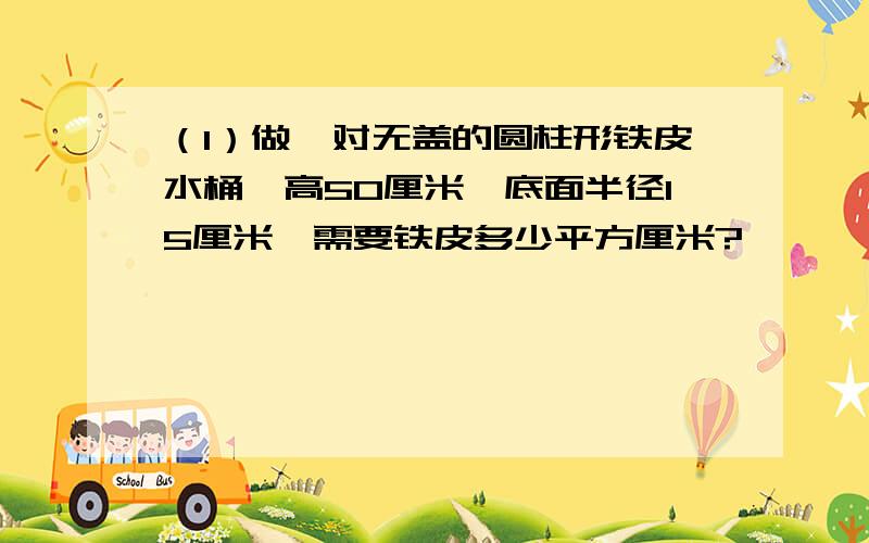 （1）做一对无盖的圆柱形铁皮水桶,高50厘米,底面半径15厘米,需要铁皮多少平方厘米?