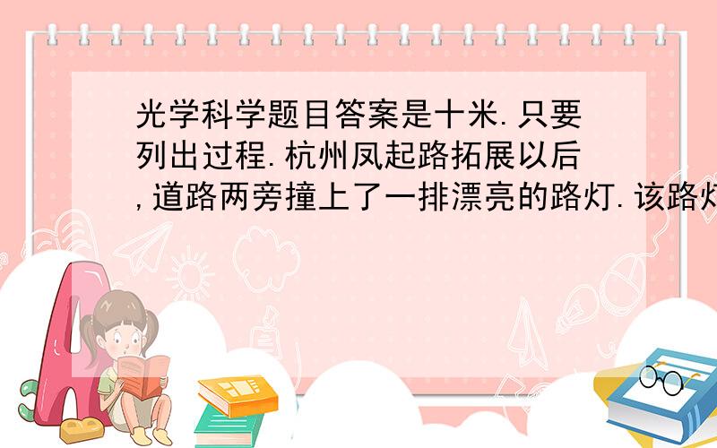 光学科学题目答案是十米.只要列出过程.杭州凤起路拓展以后,道路两旁撞上了一排漂亮的路灯.该路灯比较新颖,灯装在竖直金属杆