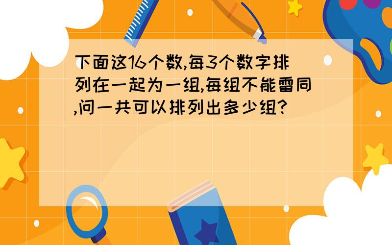 下面这16个数,每3个数字排列在一起为一组,每组不能雷同,问一共可以排列出多少组?