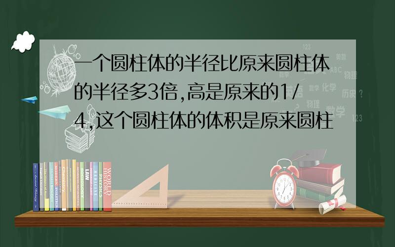 一个圆柱体的半径比原来圆柱体的半径多3倍,高是原来的1/4,这个圆柱体的体积是原来圆柱