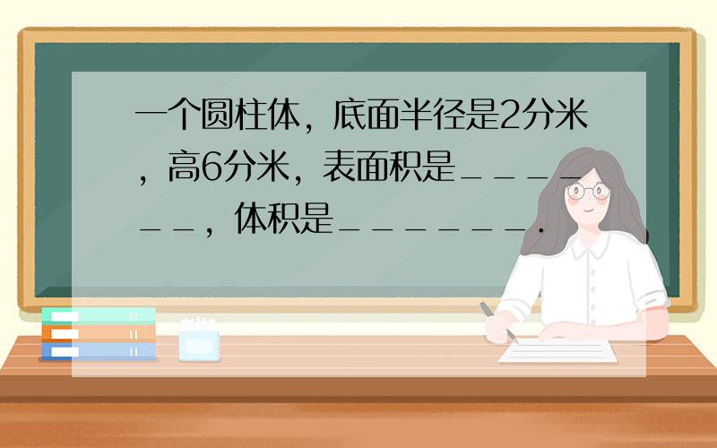 一个圆柱体，底面半径是2分米，高6分米，表面积是______，体积是______．