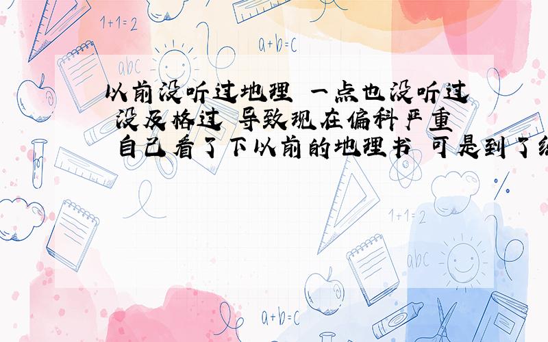 以前没听过地理 一点也没听过 没及格过 导致现在偏科严重 自己看了下以前的地理书 可是到了练习册就不会 .练习册里很多都