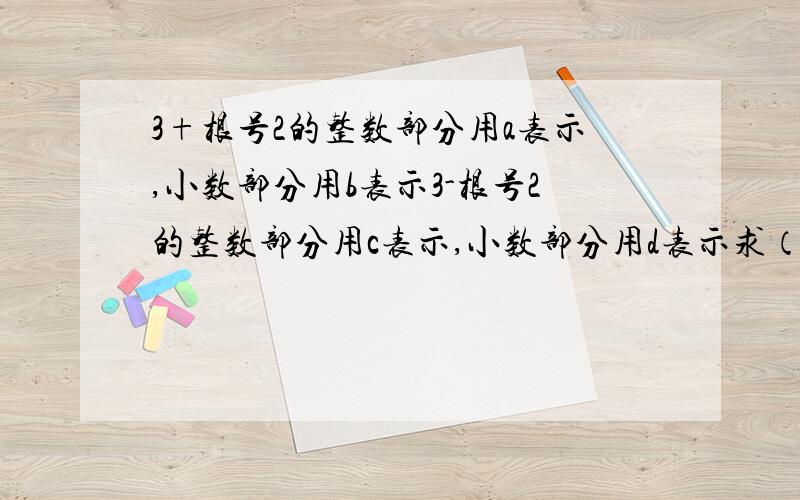 3+根号2的整数部分用a表示,小数部分用b表示3-根号2的整数部分用c表示,小数部分用d表示求（a-c）除（b+d