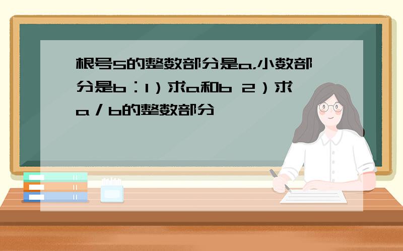 根号5的整数部分是a，小数部分是b：1）求a和b 2）求a／b的整数部分