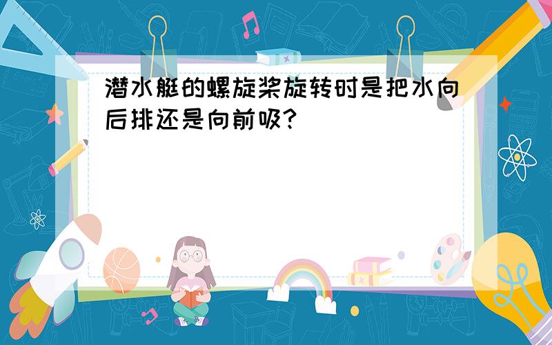 潜水艇的螺旋桨旋转时是把水向后排还是向前吸?