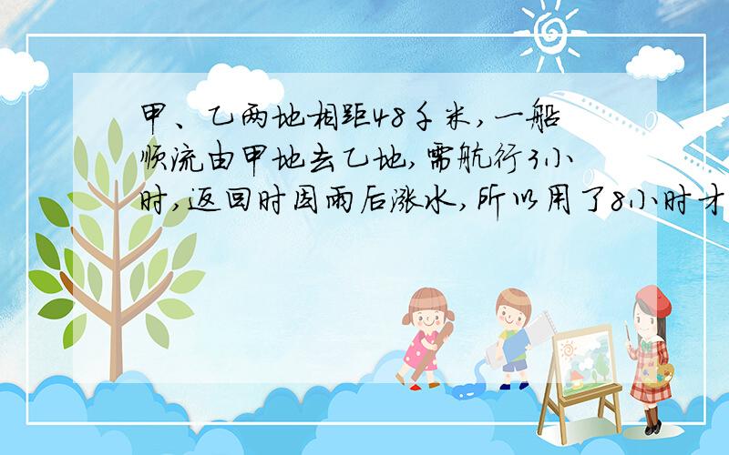 甲、乙两地相距48千米,一船顺流由甲地去乙地,需航行3小时,返回时因雨后涨水,所以用了8小时才回到甲地,平时水速为4千米