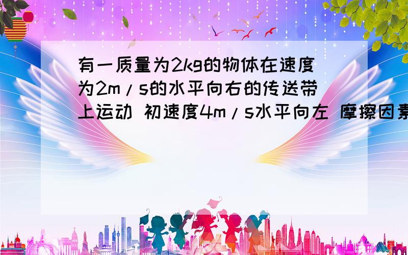 有一质量为2kg的物体在速度为2m/s的水平向右的传送带上运动 初速度4m/s水平向左 摩擦因素为0.2 那我设水平向右