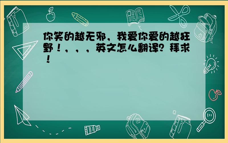 你笑的越无邪，我爱你爱的越狂野！，，，英文怎么翻译？拜求！