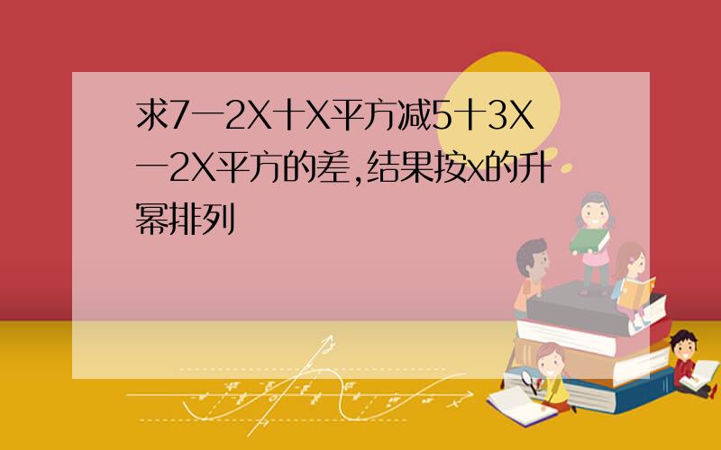 求7一2X十X平方减5十3X一2X平方的差,结果按x的升幂排列