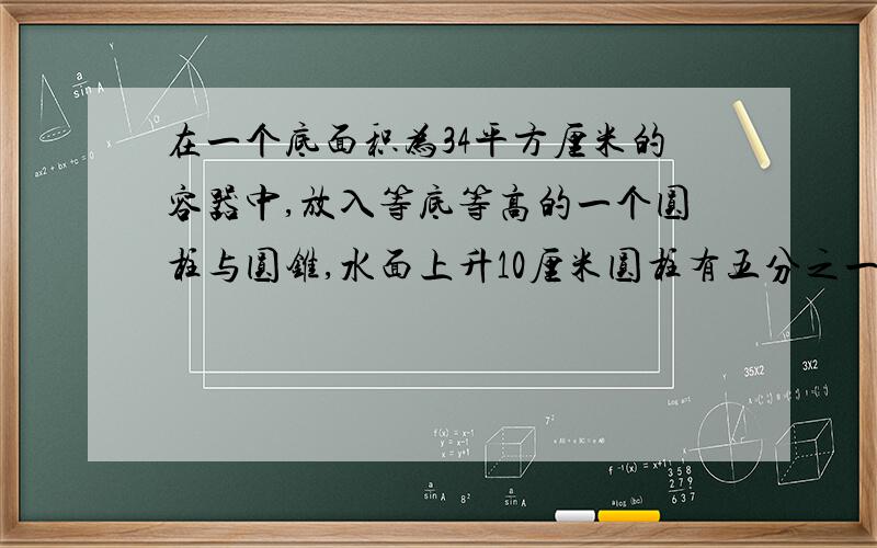 在一个底面积为34平方厘米的容器中,放入等底等高的一个圆柱与圆锥,水面上升10厘米圆柱有五分之一露出水