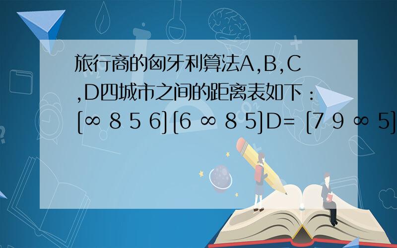 旅行商的匈牙利算法A,B,C,D四城市之间的距离表如下：[∞ 8 5 6][6 ∞ 8 5]D= [7 9 ∞ 5][9