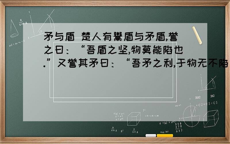 矛与盾 楚人有鬻盾与矛盾,誉之曰：“吾盾之坚,物莫能陷也.”又誉其矛曰：“吾矛之利,于物无不陷也.”