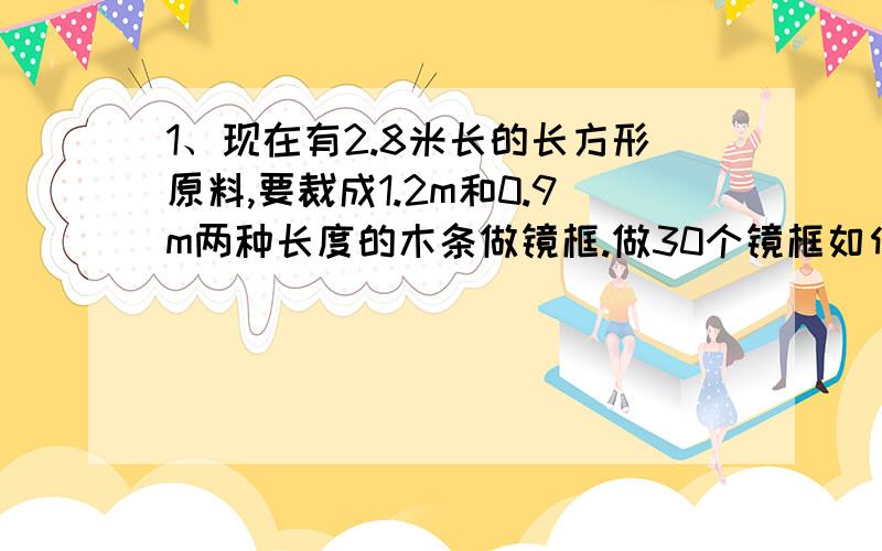 1、现在有2.8米长的长方形原料,要裁成1.2m和0.9m两种长度的木条做镜框.做30个镜框如何下料最省?