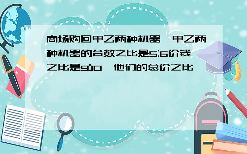 商场购回甲乙两种机器,甲乙两种机器的台数之比是5:6价钱之比是9:10,他们的总价之比