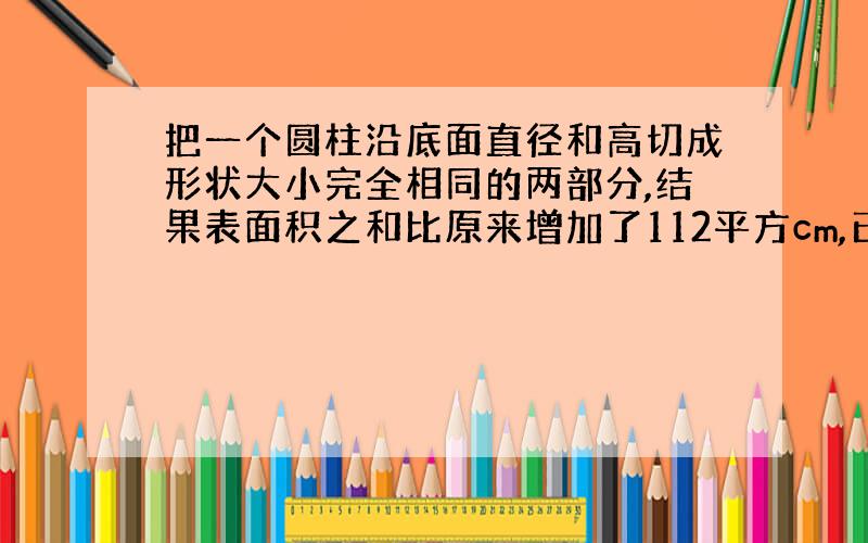 把一个圆柱沿底面直径和高切成形状大小完全相同的两部分,结果表面积之和比原来增加了112平方cm,已知圆柱