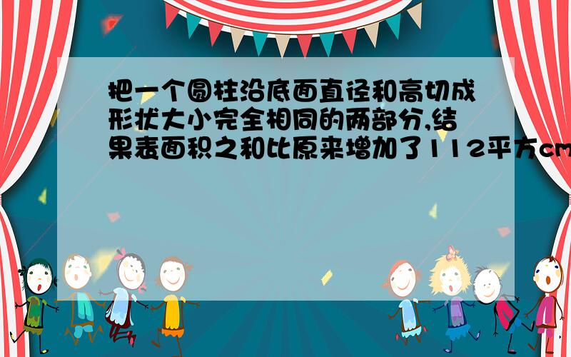 把一个圆柱沿底面直径和高切成形状大小完全相同的两部分,结果表面积之和比原来增加了112平方cm,已知.