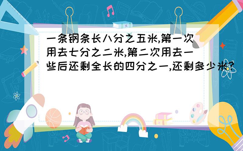 一条钢条长八分之五米,第一次用去七分之二米,第二次用去一些后还剩全长的四分之一,还剩多少米?