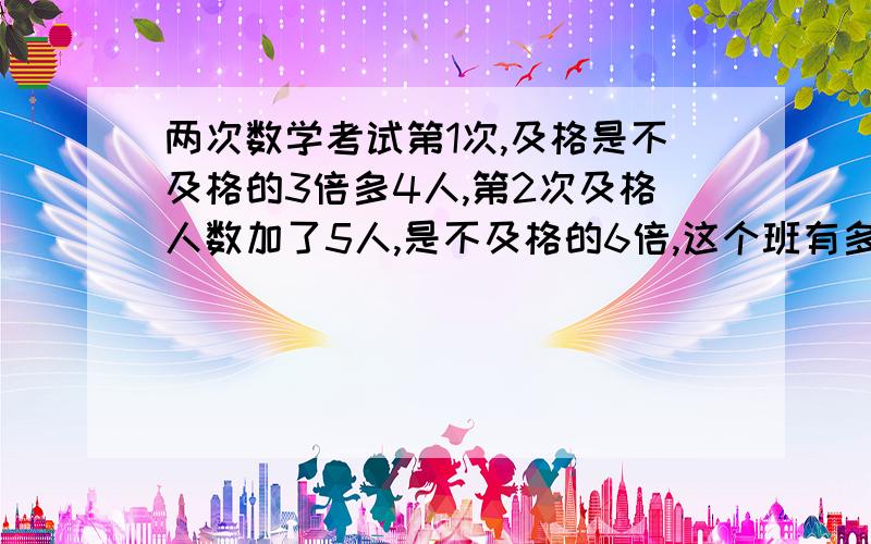 两次数学考试第1次,及格是不及格的3倍多4人,第2次及格人数加了5人,是不及格的6倍,这个班有多少人