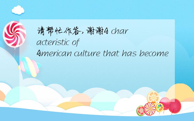 请帮忙作答,谢谢A characteristic of American culture that has become