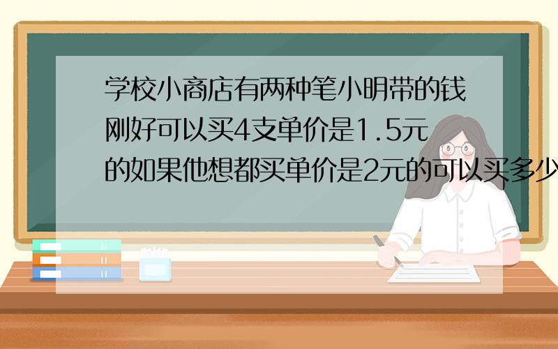 学校小商店有两种笔小明带的钱刚好可以买4支单价是1.5元的如果他想都买单价是2元的可以买多少支