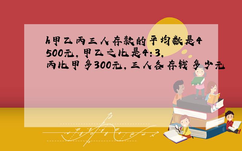 h甲乙丙三人存款的平均数是4500元,甲乙之比是4：3,丙比甲多300元,三人各存钱多少元