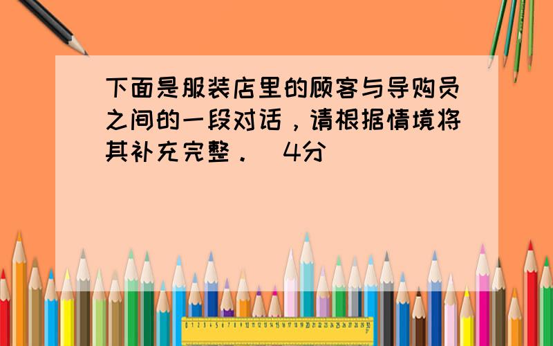 下面是服装店里的顾客与导购员之间的一段对话，请根据情境将其补充完整。（4分）