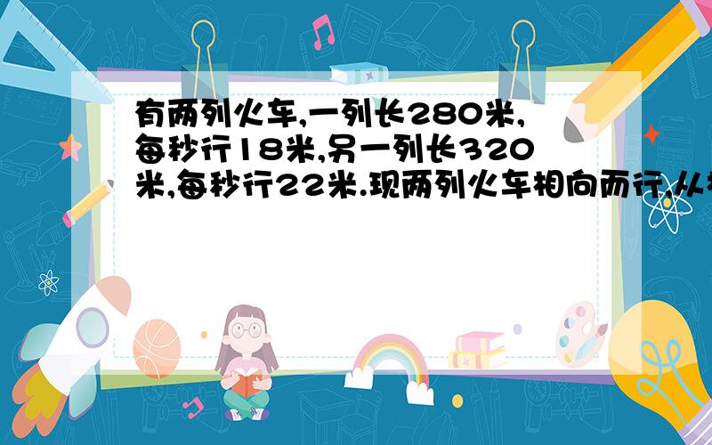 有两列火车,一列长280米,每秒行18米,另一列长320米,每秒行22米.现两列火车相向而行,从相遇到相离一共需要几秒钟