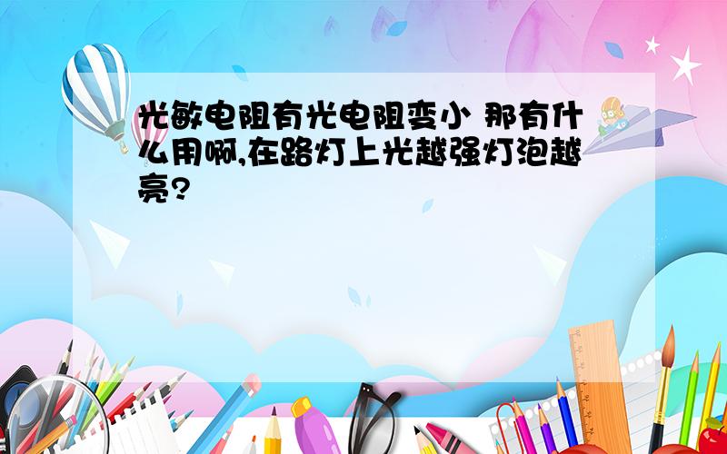 光敏电阻有光电阻变小 那有什么用啊,在路灯上光越强灯泡越亮?