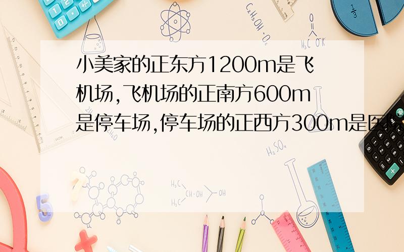 小美家的正东方1200m是飞机场,飞机场的正南方600m是停车场,停车场的正西方300m是医院,医院的正北方800m是超