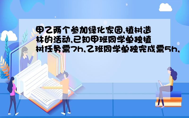 甲乙两个参加绿化家园,植树造林的活动,已知甲班同学单独植树任务需7h,乙班同学单独完成需5h,